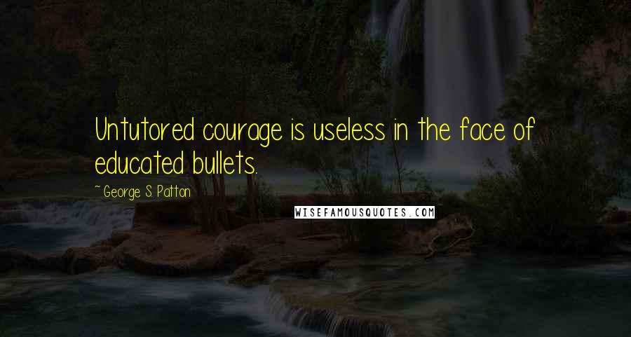 George S. Patton Quotes: Untutored courage is useless in the face of educated bullets.