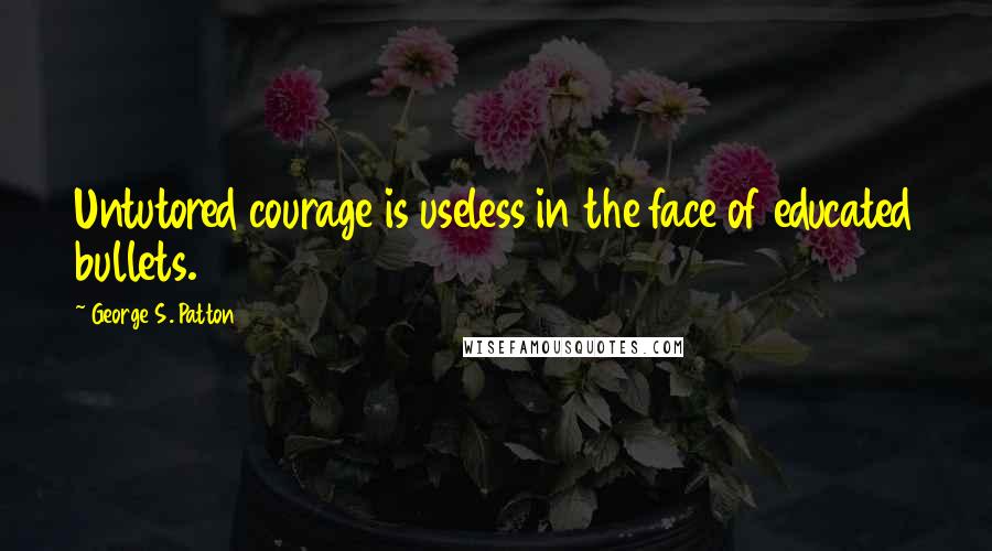 George S. Patton Quotes: Untutored courage is useless in the face of educated bullets.