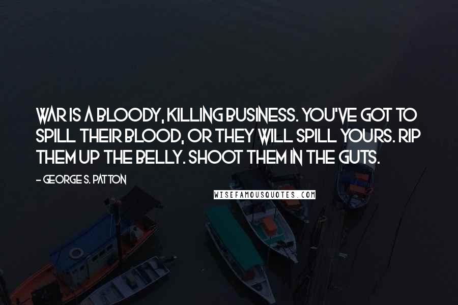 George S. Patton Quotes: War is a bloody, killing business. You've got to spill their blood, or they will spill yours. Rip them up the belly. Shoot them in the guts.