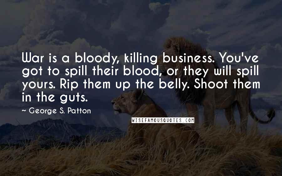 George S. Patton Quotes: War is a bloody, killing business. You've got to spill their blood, or they will spill yours. Rip them up the belly. Shoot them in the guts.
