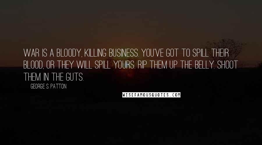 George S. Patton Quotes: War is a bloody, killing business. You've got to spill their blood, or they will spill yours. Rip them up the belly. Shoot them in the guts.