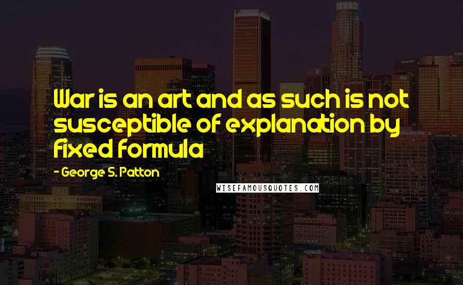 George S. Patton Quotes: War is an art and as such is not susceptible of explanation by fixed formula