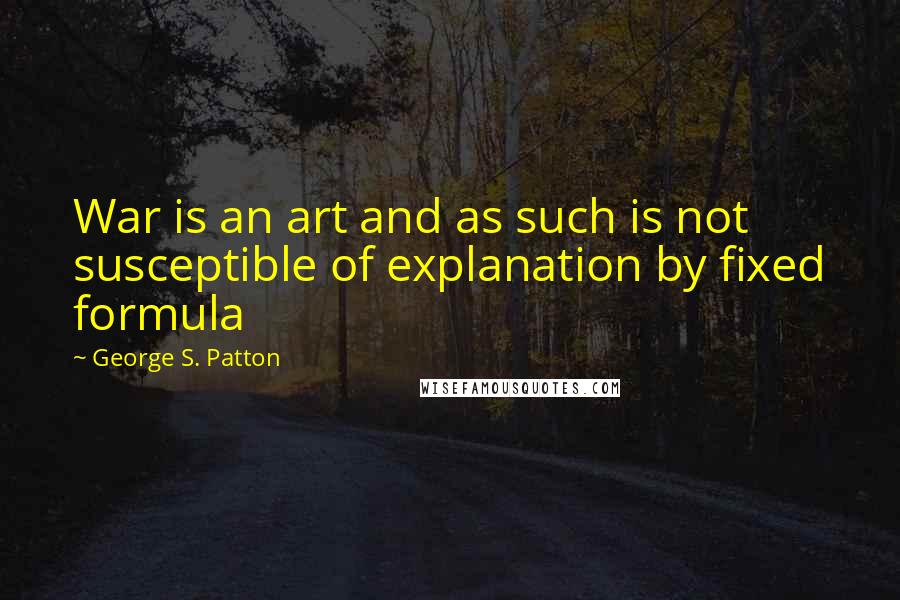 George S. Patton Quotes: War is an art and as such is not susceptible of explanation by fixed formula