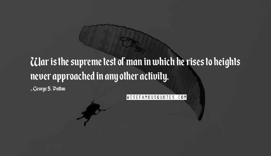 George S. Patton Quotes: War is the supreme test of man in which he rises to heights never approached in any other activity.