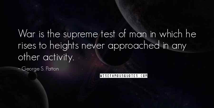 George S. Patton Quotes: War is the supreme test of man in which he rises to heights never approached in any other activity.