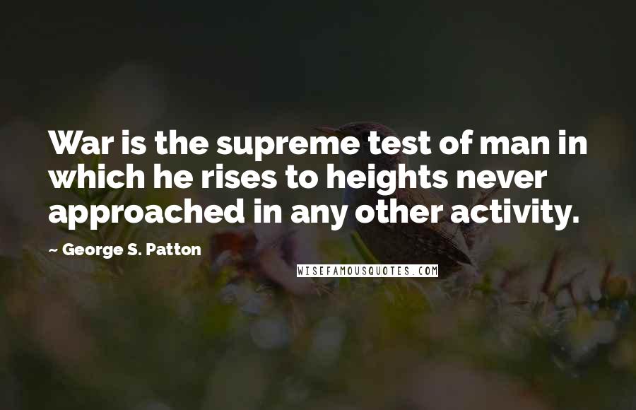 George S. Patton Quotes: War is the supreme test of man in which he rises to heights never approached in any other activity.