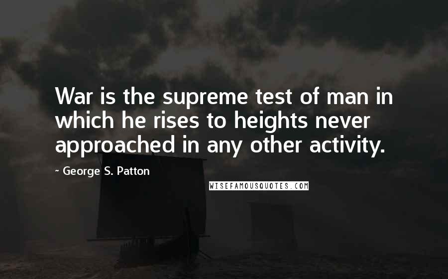 George S. Patton Quotes: War is the supreme test of man in which he rises to heights never approached in any other activity.