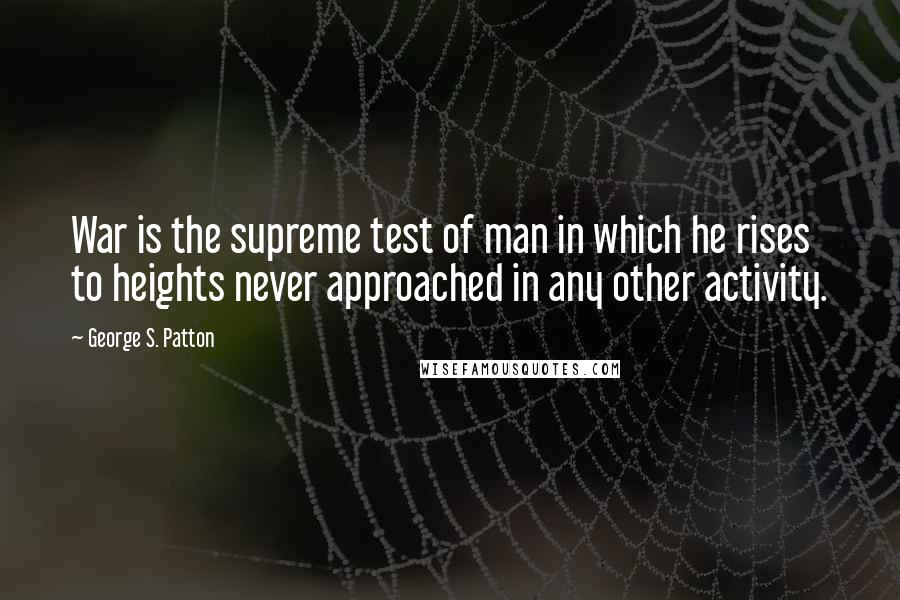 George S. Patton Quotes: War is the supreme test of man in which he rises to heights never approached in any other activity.