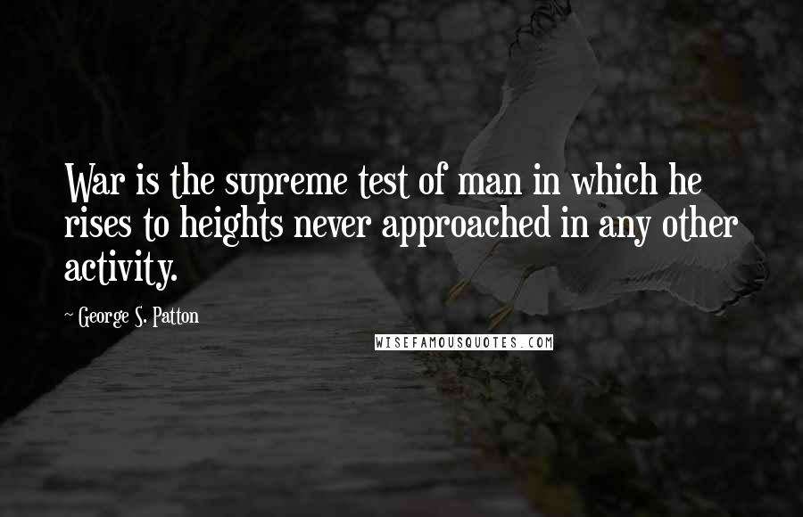 George S. Patton Quotes: War is the supreme test of man in which he rises to heights never approached in any other activity.