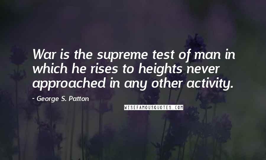 George S. Patton Quotes: War is the supreme test of man in which he rises to heights never approached in any other activity.