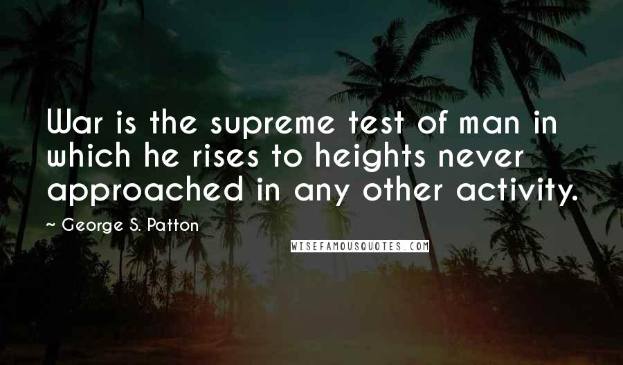 George S. Patton Quotes: War is the supreme test of man in which he rises to heights never approached in any other activity.