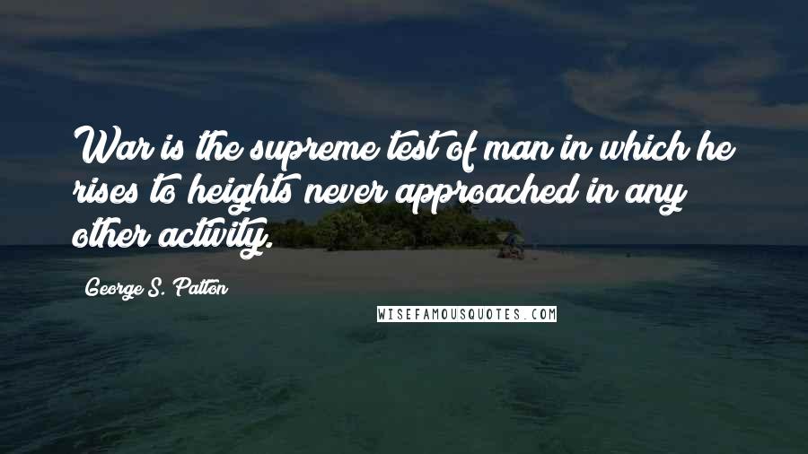 George S. Patton Quotes: War is the supreme test of man in which he rises to heights never approached in any other activity.