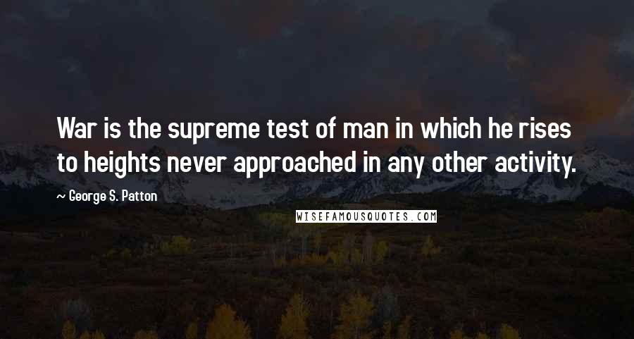 George S. Patton Quotes: War is the supreme test of man in which he rises to heights never approached in any other activity.