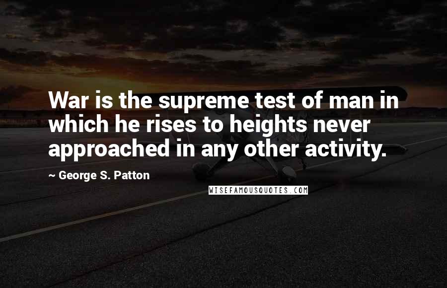 George S. Patton Quotes: War is the supreme test of man in which he rises to heights never approached in any other activity.