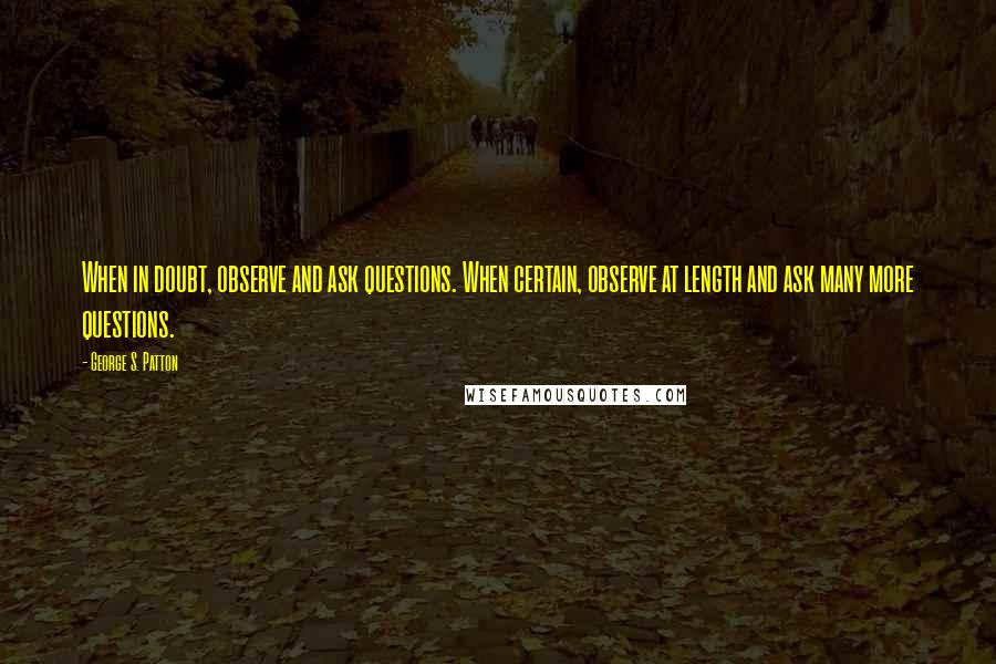 George S. Patton Quotes: When in doubt, observe and ask questions. When certain, observe at length and ask many more questions.