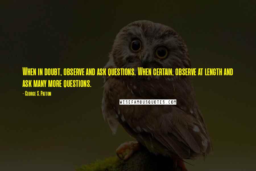 George S. Patton Quotes: When in doubt, observe and ask questions. When certain, observe at length and ask many more questions.