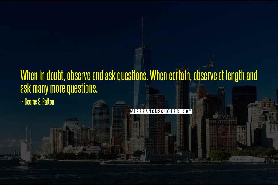 George S. Patton Quotes: When in doubt, observe and ask questions. When certain, observe at length and ask many more questions.