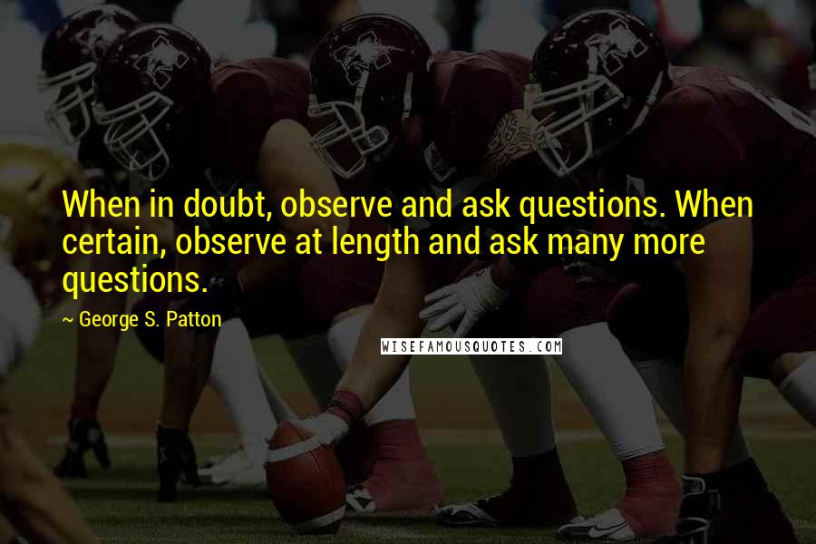 George S. Patton Quotes: When in doubt, observe and ask questions. When certain, observe at length and ask many more questions.