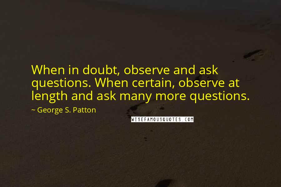 George S. Patton Quotes: When in doubt, observe and ask questions. When certain, observe at length and ask many more questions.