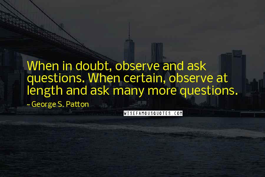 George S. Patton Quotes: When in doubt, observe and ask questions. When certain, observe at length and ask many more questions.