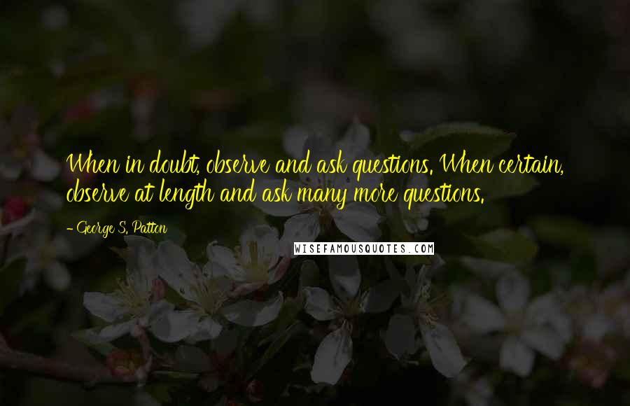 George S. Patton Quotes: When in doubt, observe and ask questions. When certain, observe at length and ask many more questions.