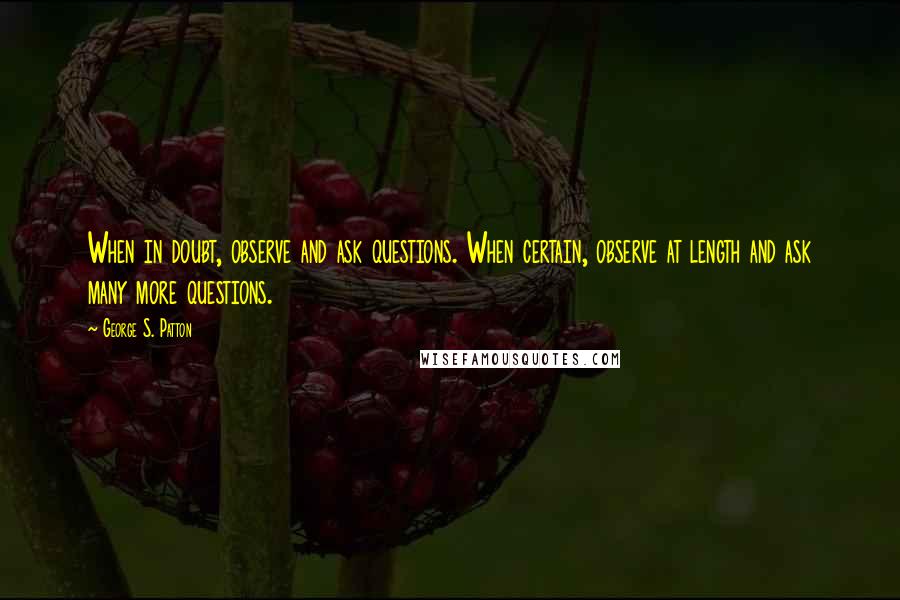George S. Patton Quotes: When in doubt, observe and ask questions. When certain, observe at length and ask many more questions.