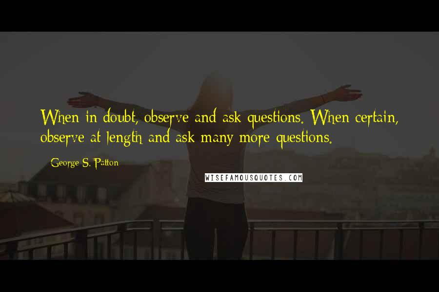 George S. Patton Quotes: When in doubt, observe and ask questions. When certain, observe at length and ask many more questions.