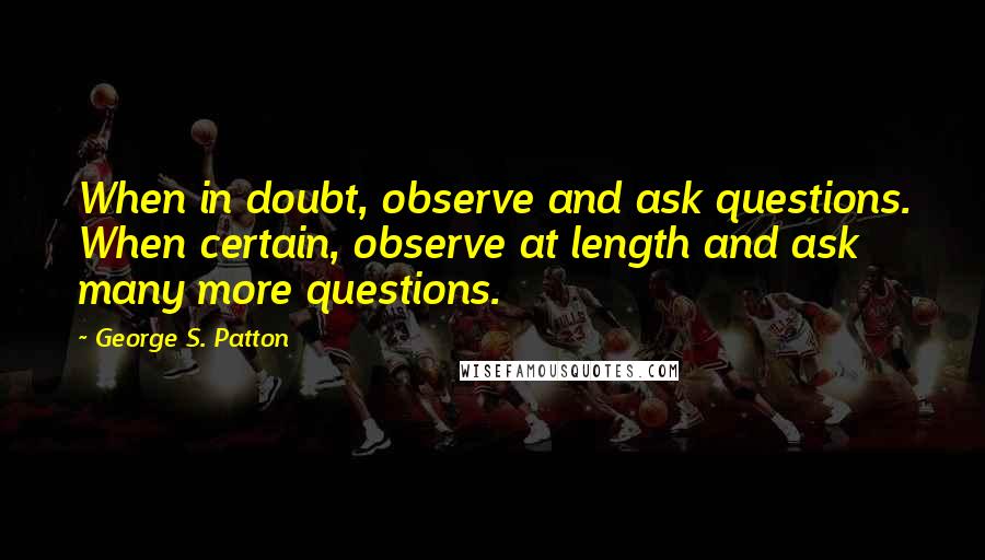 George S. Patton Quotes: When in doubt, observe and ask questions. When certain, observe at length and ask many more questions.