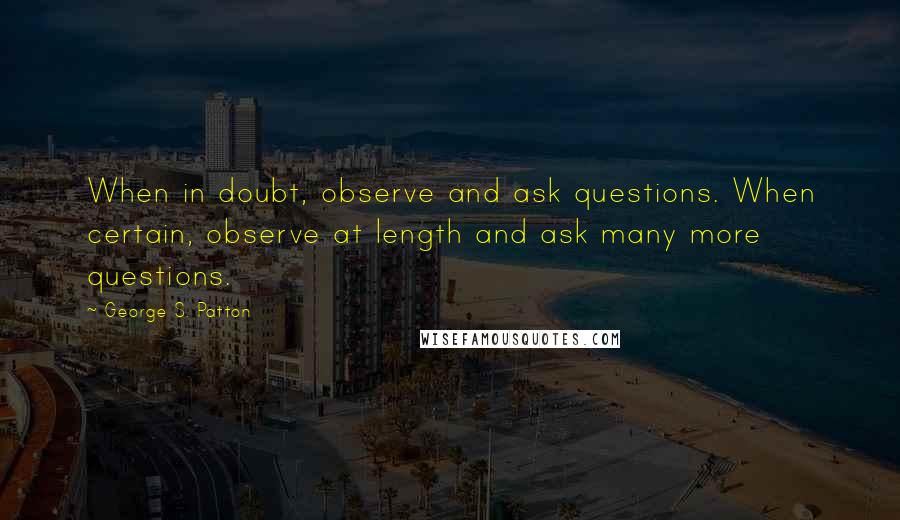 George S. Patton Quotes: When in doubt, observe and ask questions. When certain, observe at length and ask many more questions.