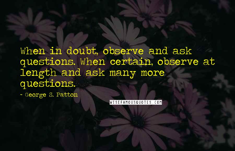 George S. Patton Quotes: When in doubt, observe and ask questions. When certain, observe at length and ask many more questions.