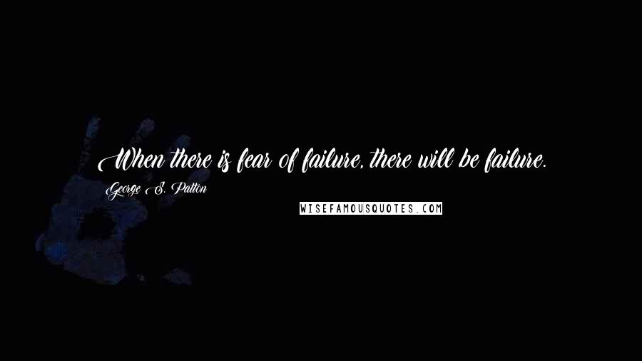 George S. Patton Quotes: When there is fear of failure, there will be failure.