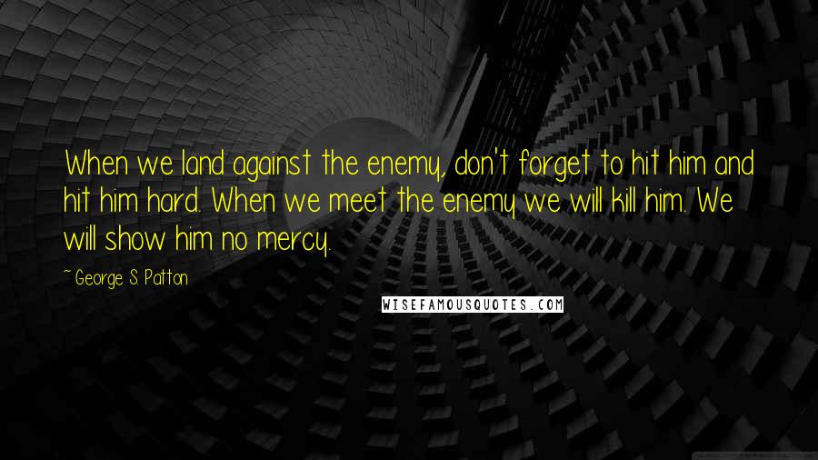 George S. Patton Quotes: When we land against the enemy, don't forget to hit him and hit him hard. When we meet the enemy we will kill him. We will show him no mercy.