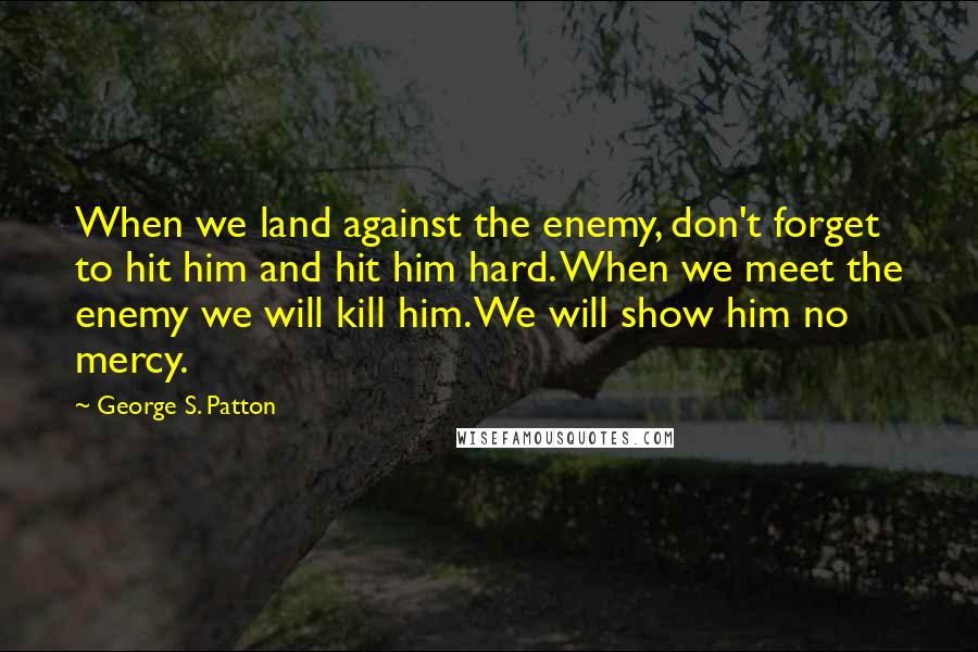 George S. Patton Quotes: When we land against the enemy, don't forget to hit him and hit him hard. When we meet the enemy we will kill him. We will show him no mercy.
