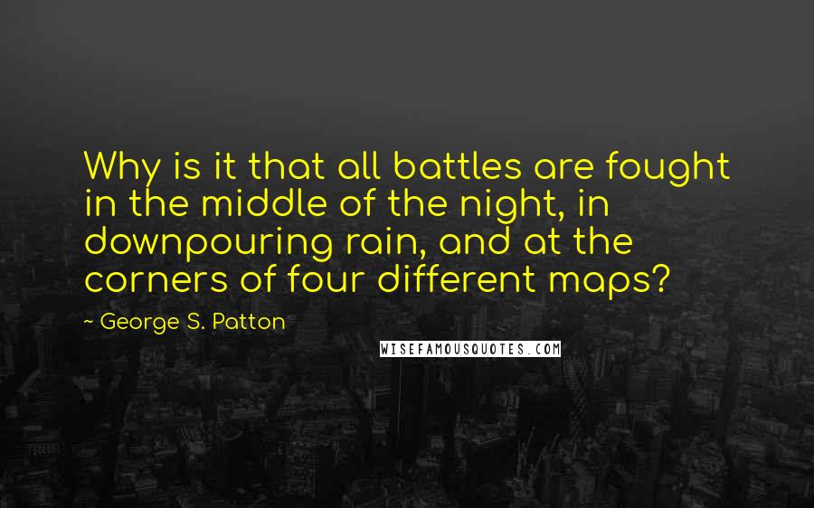 George S. Patton Quotes: Why is it that all battles are fought in the middle of the night, in downpouring rain, and at the corners of four different maps?