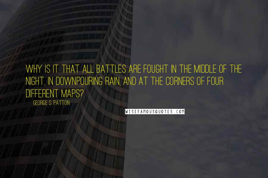 George S. Patton Quotes: Why is it that all battles are fought in the middle of the night, in downpouring rain, and at the corners of four different maps?