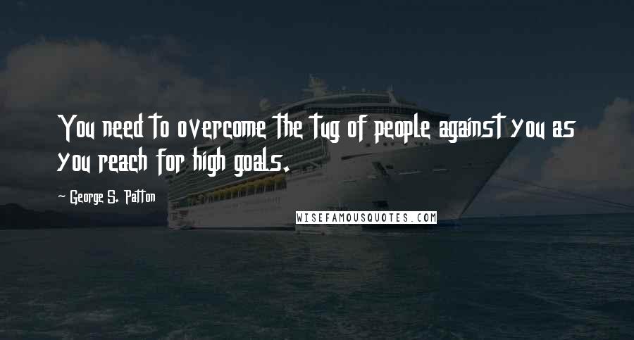 George S. Patton Quotes: You need to overcome the tug of people against you as you reach for high goals.