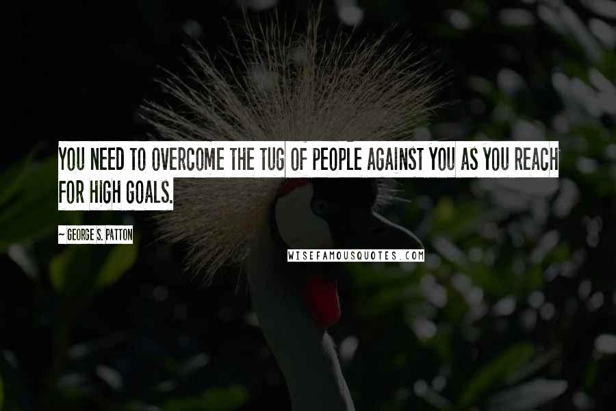 George S. Patton Quotes: You need to overcome the tug of people against you as you reach for high goals.