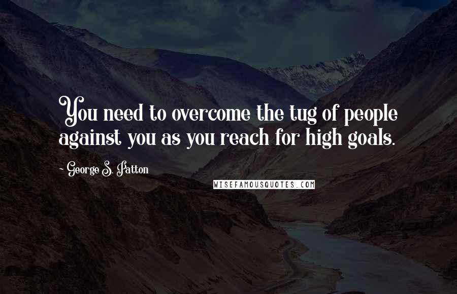 George S. Patton Quotes: You need to overcome the tug of people against you as you reach for high goals.