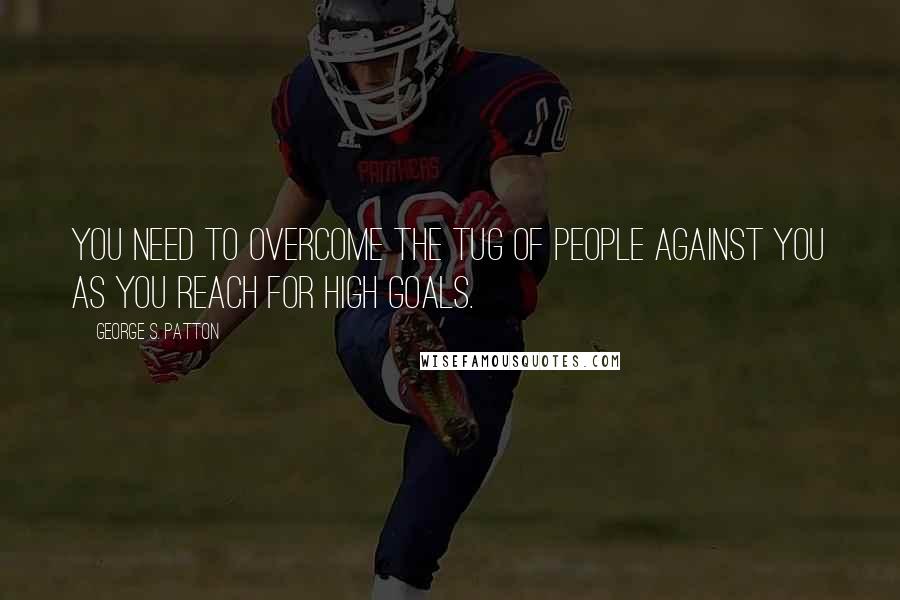 George S. Patton Quotes: You need to overcome the tug of people against you as you reach for high goals.