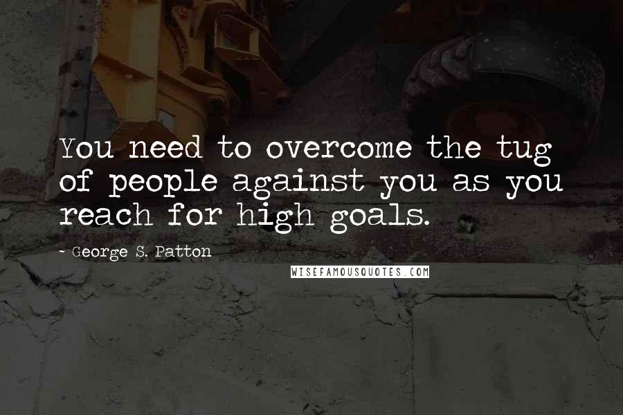 George S. Patton Quotes: You need to overcome the tug of people against you as you reach for high goals.