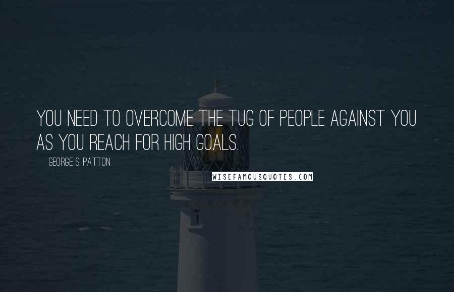 George S. Patton Quotes: You need to overcome the tug of people against you as you reach for high goals.