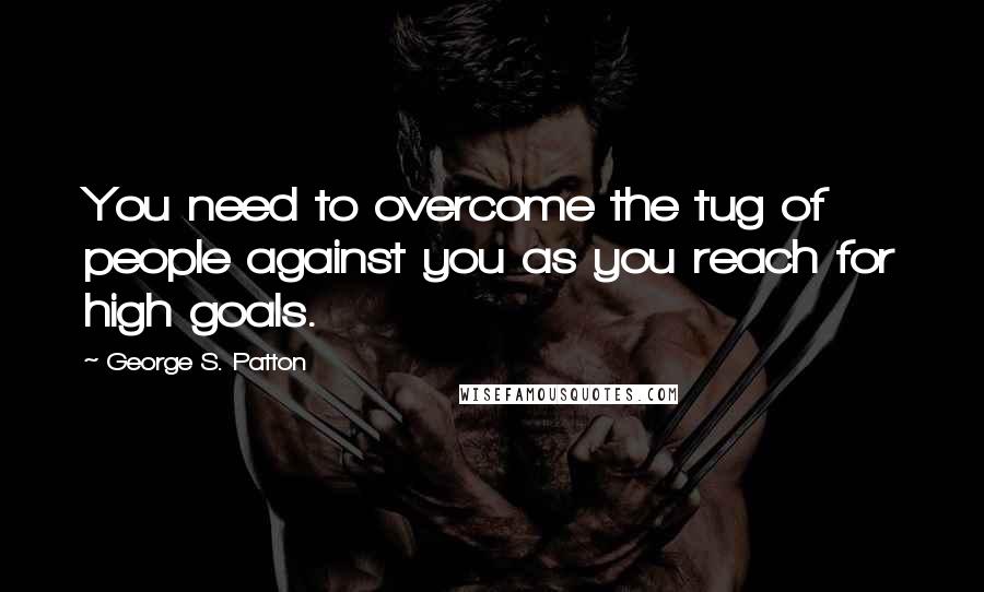 George S. Patton Quotes: You need to overcome the tug of people against you as you reach for high goals.