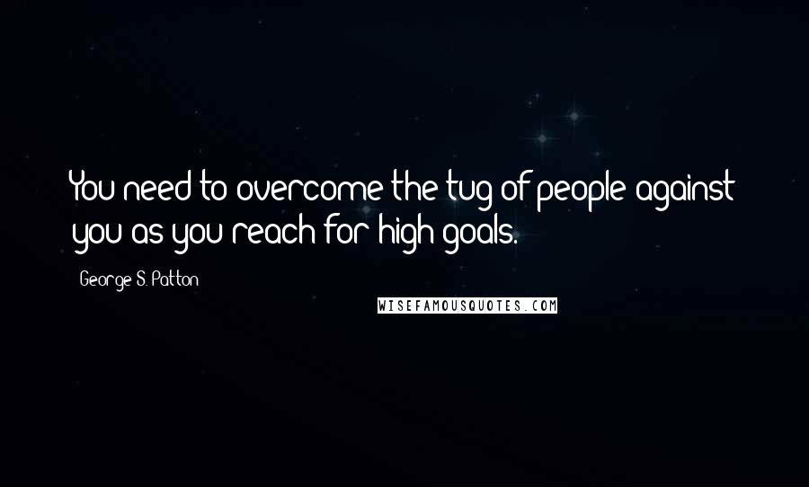 George S. Patton Quotes: You need to overcome the tug of people against you as you reach for high goals.