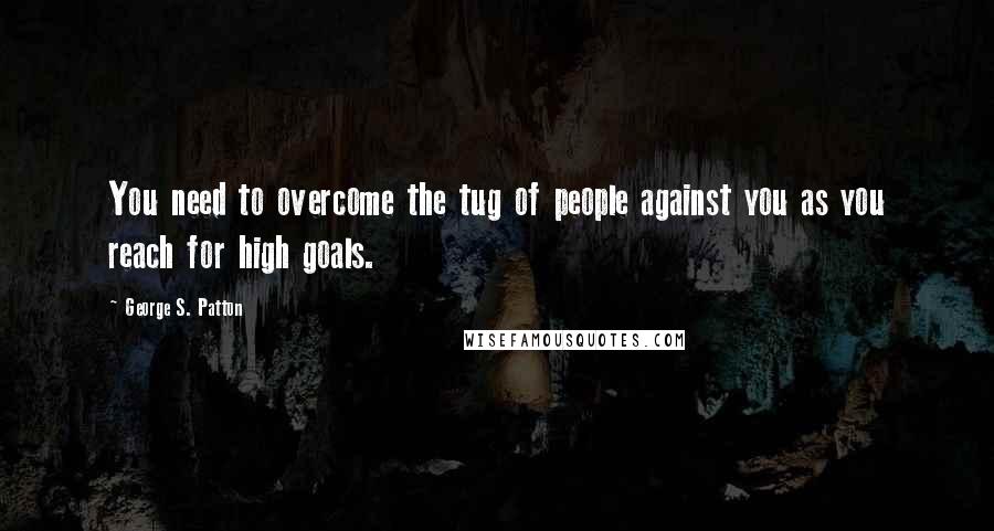 George S. Patton Quotes: You need to overcome the tug of people against you as you reach for high goals.