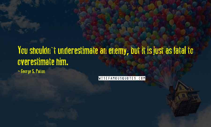 George S. Patton Quotes: You shouldn't underestimate an enemy, but it is just as fatal to overestimate him.