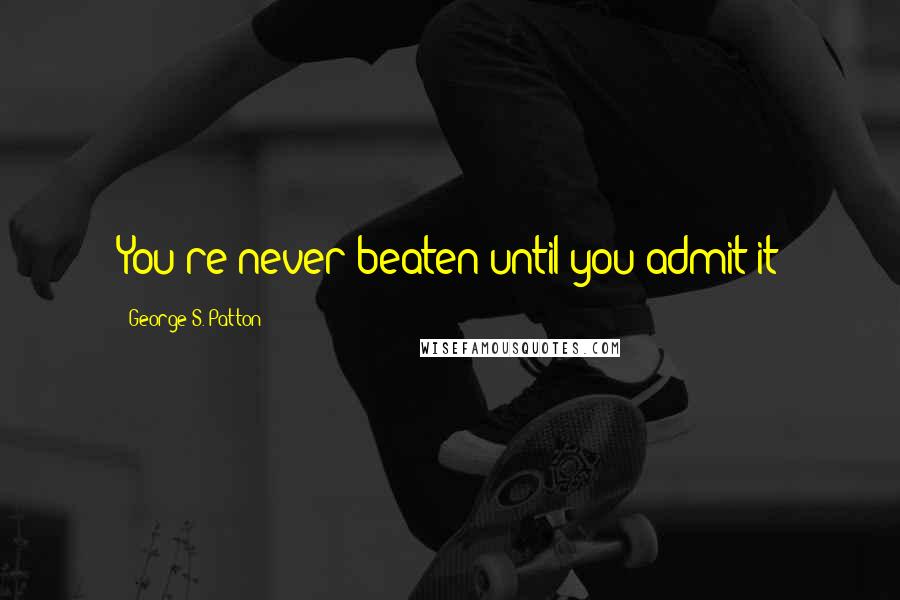 George S. Patton Quotes: You're never beaten until you admit it