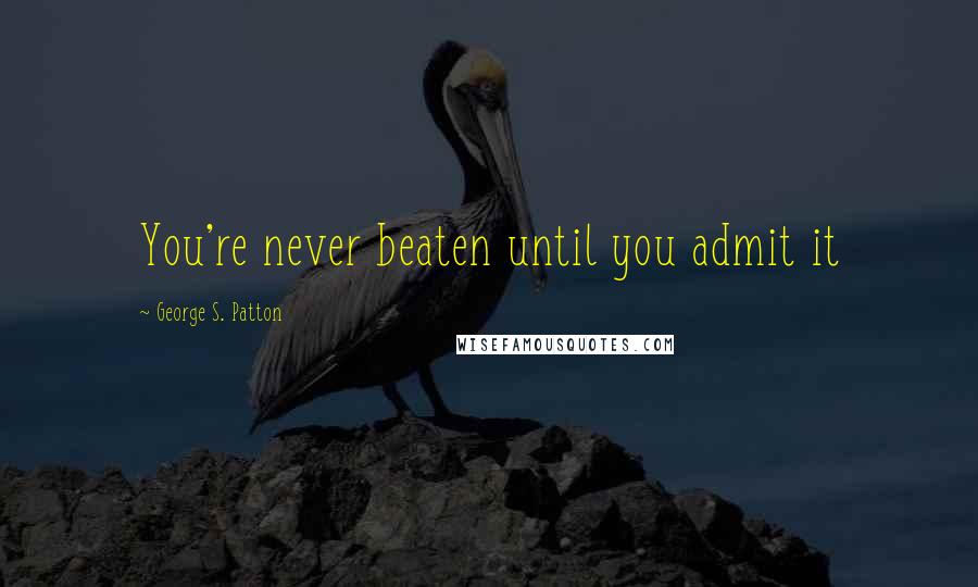 George S. Patton Quotes: You're never beaten until you admit it