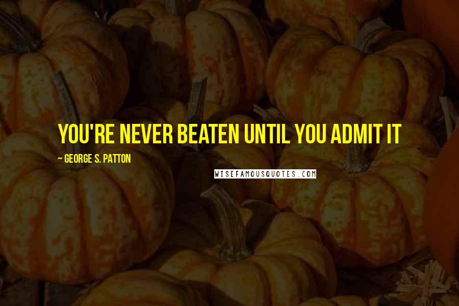 George S. Patton Quotes: You're never beaten until you admit it