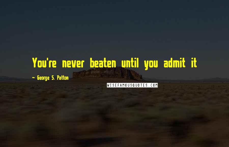 George S. Patton Quotes: You're never beaten until you admit it