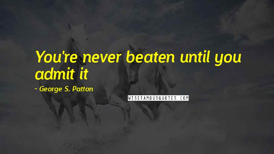 George S. Patton Quotes: You're never beaten until you admit it